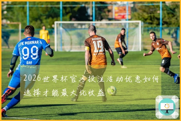 2026世界杯官方投注活动优惠如何选择才能最大化收益