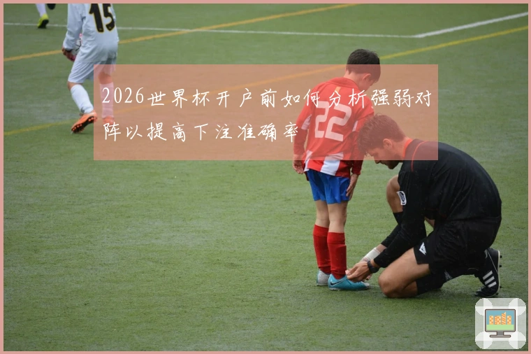 2026世界杯开户前如何分析强弱对阵以提高下注准确率